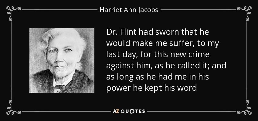Dr. Flint had sworn that he would make me suffer, to my last day, for this new crime against him, as he called it; and as long as he had me in his power he kept his word - Harriet Ann Jacobs