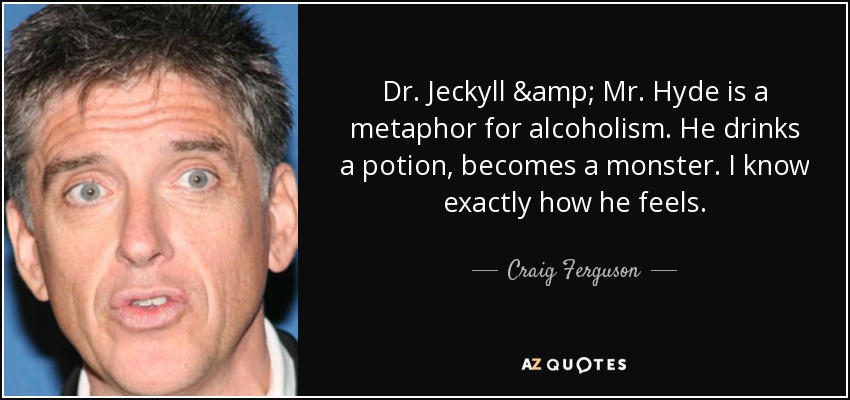 Dr. Jeckyll & Mr. Hyde is a metaphor for alcoholism. He drinks a potion, becomes a monster. I know exactly how he feels. - Craig Ferguson