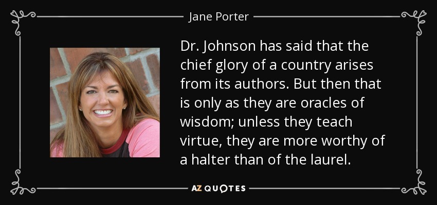 Dr. Johnson has said that the chief glory of a country arises from its authors. But then that is only as they are oracles of wisdom; unless they teach virtue, they are more worthy of a halter than of the laurel. - Jane Porter