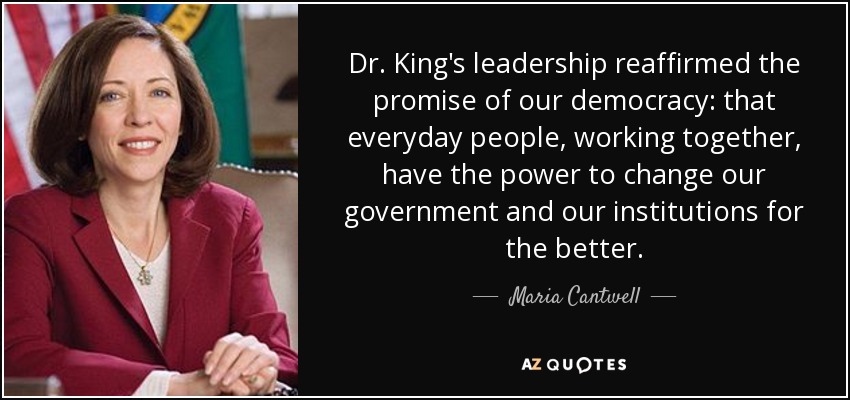 Dr. King's leadership reaffirmed the promise of our democracy: that everyday people, working together, have the power to change our government and our institutions for the better. - Maria Cantwell