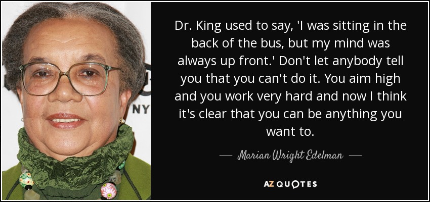 Dr. King used to say, 'I was sitting in the back of the bus, but my mind was always up front.' Don't let anybody tell you that you can't do it. You aim high and you work very hard and now I think it's clear that you can be anything you want to. - Marian Wright Edelman