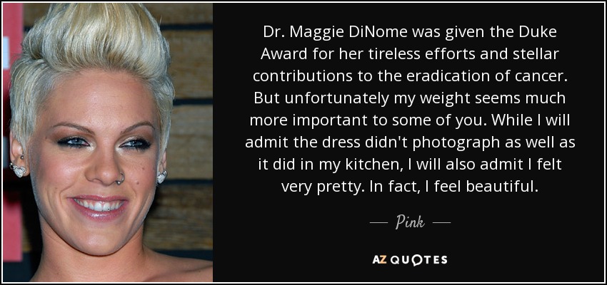 Dr. Maggie DiNome was given the Duke Award for her tireless efforts and stellar contributions to the eradication of cancer. But unfortunately my weight seems much more important to some of you. While I will admit the dress didn't photograph as well as it did in my kitchen, I will also admit I felt very pretty. In fact, I feel beautiful. - Pink