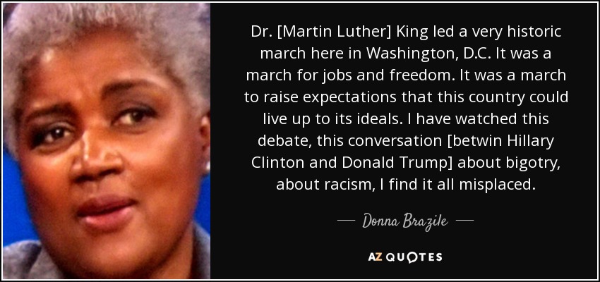 Dr. [Martin Luther] King led a very historic march here in Washington, D.C. It was a march for jobs and freedom. It was a march to raise expectations that this country could live up to its ideals. I have watched this debate, this conversation [betwin Hillary Clinton and Donald Trump] about bigotry, about racism, I find it all misplaced. - Donna Brazile
