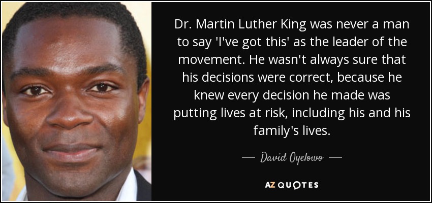 Dr. Martin Luther King was never a man to say 'I've got this' as the leader of the movement. He wasn't always sure that his decisions were correct, because he knew every decision he made was putting lives at risk, including his and his family's lives. - David Oyelowo