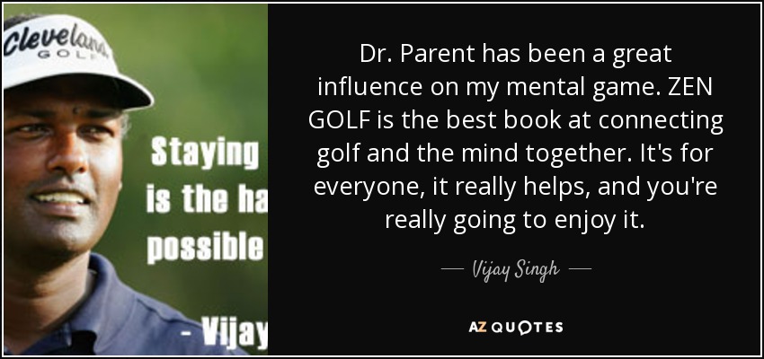 Dr. Parent has been a great influence on my mental game. ZEN GOLF is the best book at connecting golf and the mind together. It's for everyone, it really helps, and you're really going to enjoy it. - Vijay Singh