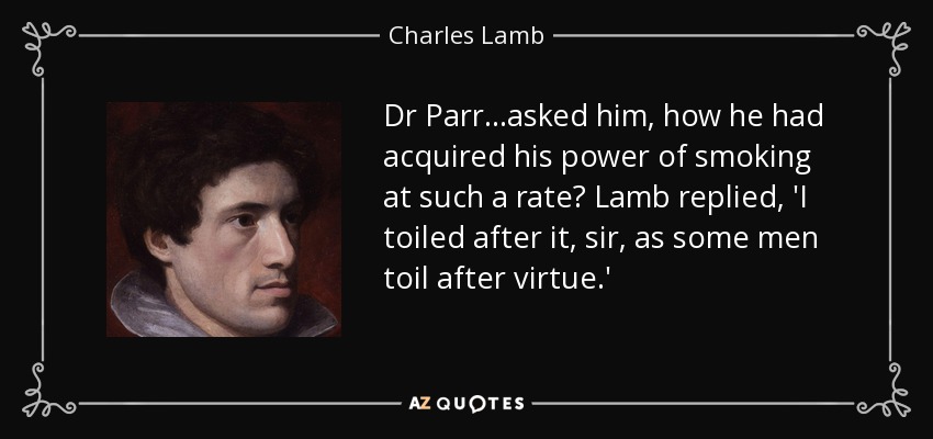 Dr Parr...asked him, how he had acquired his power of smoking at such a rate? Lamb replied, 'I toiled after it, sir, as some men toil after virtue.' - Charles Lamb