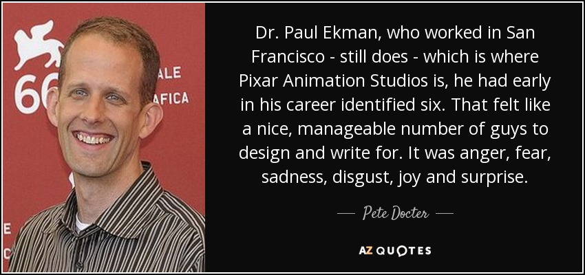 Dr. Paul Ekman, who worked in San Francisco - still does - which is where Pixar Animation Studios is, he had early in his career identified six. That felt like a nice, manageable number of guys to design and write for. It was anger, fear, sadness, disgust, joy and surprise. - Pete Docter
