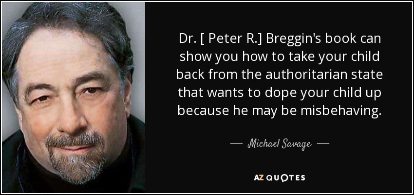 Dr. [ Peter R.] Breggin's book can show you how to take your child back from the authoritarian state that wants to dope your child up because he may be misbehaving. - Michael Savage