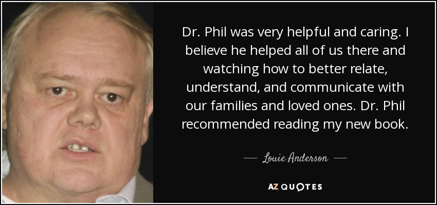 Dr. Phil was very helpful and caring. I believe he helped all of us there and watching how to better relate, understand, and communicate with our families and loved ones. Dr. Phil recommended reading my new book. - Louie Anderson