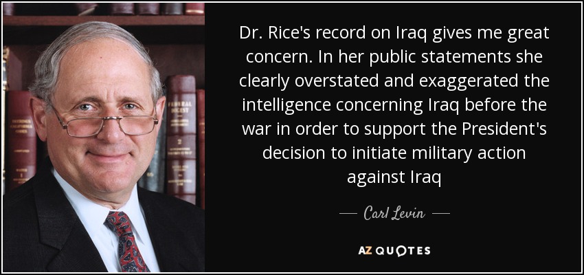 Dr. Rice's record on Iraq gives me great concern. In her public statements she clearly overstated and exaggerated the intelligence concerning Iraq before the war in order to support the President's decision to initiate military action against Iraq - Carl Levin