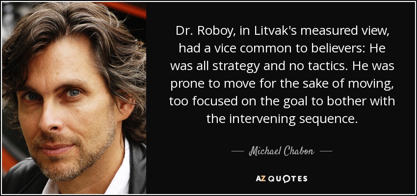 Dr. Roboy, in Litvak's measured view, had a vice common to believers: He was all strategy and no tactics. He was prone to move for the sake of moving, too focused on the goal to bother with the intervening sequence. - Michael Chabon