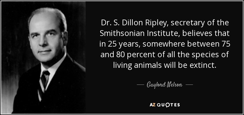 Dr. S. Dillon Ripley, secretary of the Smithsonian Institute, believes that in 25 years, somewhere between 75 and 80 percent of all the species of living animals will be extinct. - Gaylord Nelson