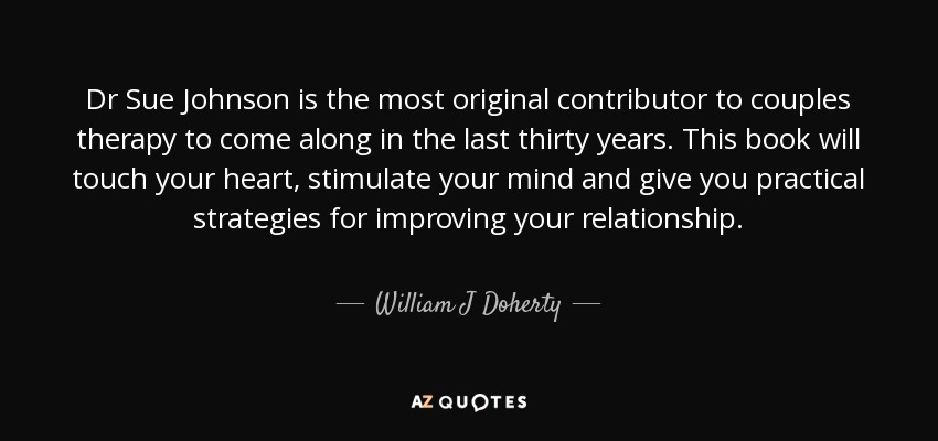 Dr Sue Johnson is the most original contributor to couples therapy to come along in the last thirty years. This book will touch your heart, stimulate your mind and give you practical strategies for improving your relationship. - William J Doherty
