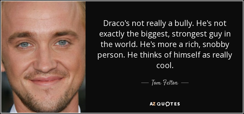 Draco's not really a bully. He's not exactly the biggest, strongest guy in the world. He's more a rich, snobby person. He thinks of himself as really cool. - Tom Felton