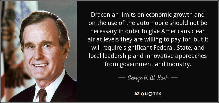 Draconian limits on economic growth and on the use of the automobile should not be necessary in order to give Americans clean air at levels they are willing to pay for, but it will require significant Federal, State, and local leadership and innovative approaches from government and industry. - George H. W. Bush
