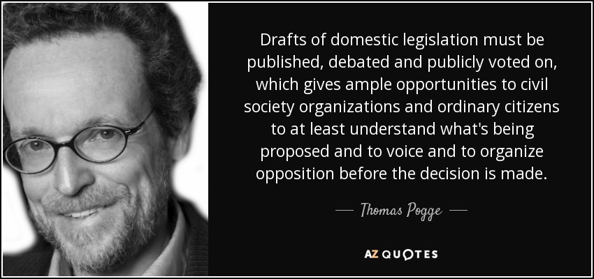 Drafts of domestic legislation must be published, debated and publicly voted on, which gives ample opportunities to civil society organizations and ordinary citizens to at least understand what's being proposed and to voice and to organize opposition before the decision is made. - Thomas Pogge