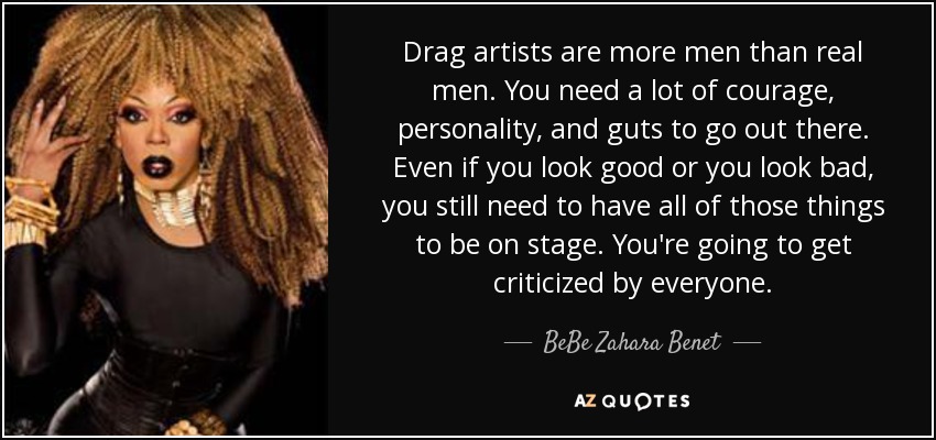 Drag artists are more men than real men. You need a lot of courage, personality, and guts to go out there. Even if you look good or you look bad, you still need to have all of those things to be on stage. You're going to get criticized by everyone. - BeBe Zahara Benet