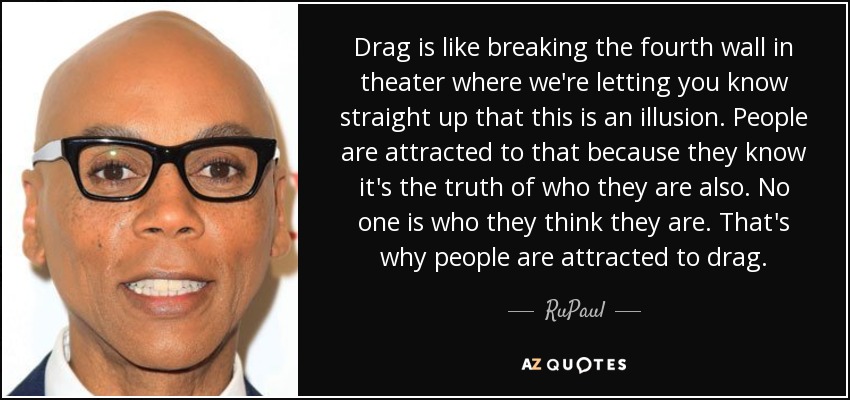 Drag is like breaking the fourth wall in theater where we're letting you know straight up that this is an illusion. People are attracted to that because they know it's the truth of who they are also. No one is who they think they are. That's why people are attracted to drag. - RuPaul