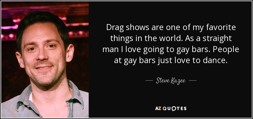 Drag shows are one of my favorite things in the world. As a straight man I love going to gay bars. People at gay bars just love to dance. - Steve Kazee