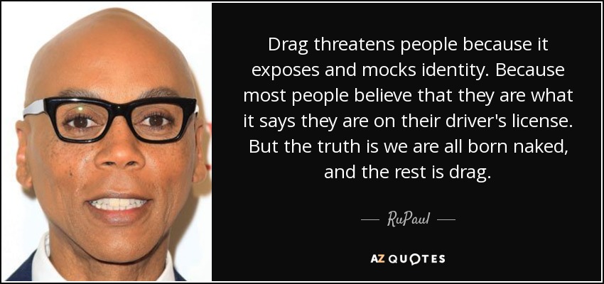 Drag threatens people because it exposes and mocks identity. Because most people believe that they are what it says they are on their driver's license. But the truth is we are all born naked, and the rest is drag. - RuPaul