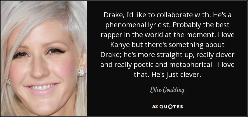 Drake, I'd like to collaborate with. He's a phenomenal lyricist. Probably the best rapper in the world at the moment. I love Kanye but there's something about Drake; he's more straight up, really clever and really poetic and metaphorical - I love that. He's just clever. - Ellie Goulding