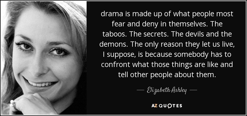drama is made up of what people most fear and deny in themselves. The taboos. The secrets. The devils and the demons. The only reason they let us live, I suppose, is because somebody has to confront what those things are like and tell other people about them. - Elizabeth Ashley