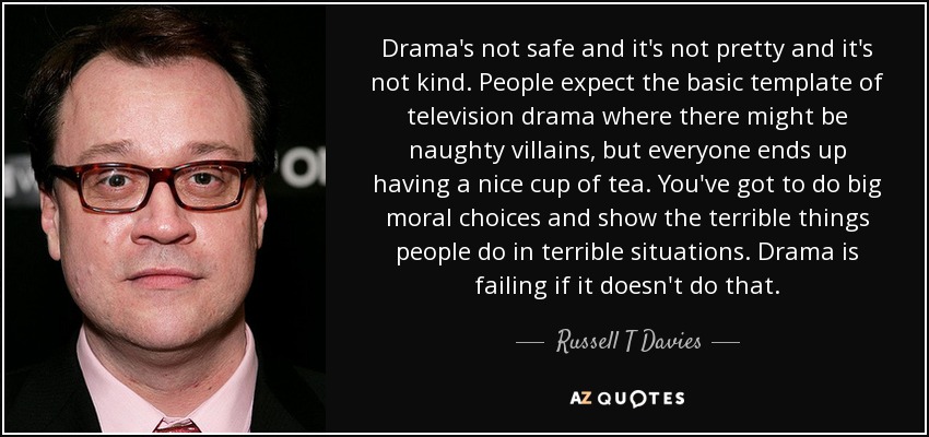 Drama's not safe and it's not pretty and it's not kind. People expect the basic template of television drama where there might be naughty villains, but everyone ends up having a nice cup of tea. You've got to do big moral choices and show the terrible things people do in terrible situations. Drama is failing if it doesn't do that. - Russell T Davies