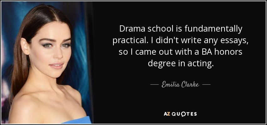 Drama school is fundamentally practical. I didn't write any essays, so I came out with a BA honors degree in acting. - Emilia Clarke