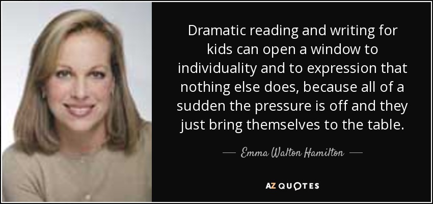 Dramatic reading and writing for kids can open a window to individuality and to expression that nothing else does, because all of a sudden the pressure is off and they just bring themselves to the table. - Emma Walton Hamilton