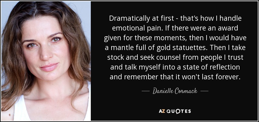 Dramatically at first - that's how I handle emotional pain. If there were an award given for these moments, then I would have a mantle full of gold statuettes. Then I take stock and seek counsel from people I trust and talk myself into a state of reflection and remember that it won't last forever. - Danielle Cormack