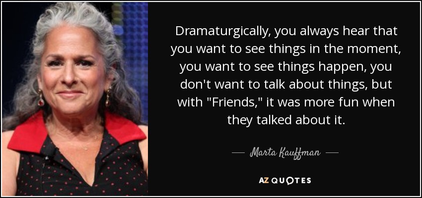 Dramaturgically, you always hear that you want to see things in the moment, you want to see things happen, you don't want to talk about things, but with 