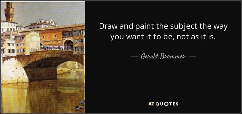 Draw and paint the subject the way you want it to be, not as it is. - Gerald Brommer
