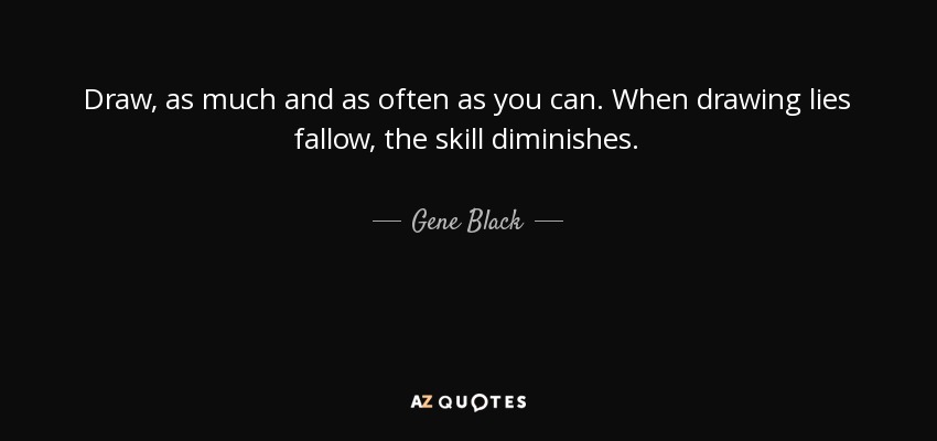 Draw, as much and as often as you can. When drawing lies fallow, the skill diminishes. - Gene Black