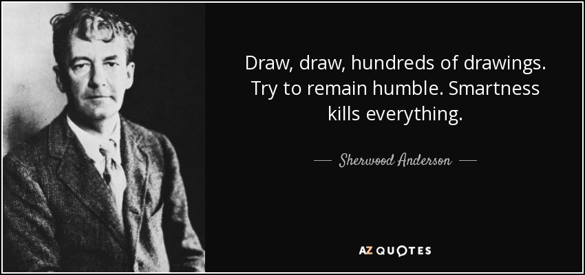 Draw, draw, hundreds of drawings. Try to remain humble. Smartness kills everything. - Sherwood Anderson