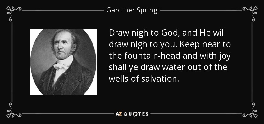 Draw nigh to God, and He will draw nigh to you. Keep near to the fountain-head and with joy shall ye draw water out of the wells of salvation. - Gardiner Spring
