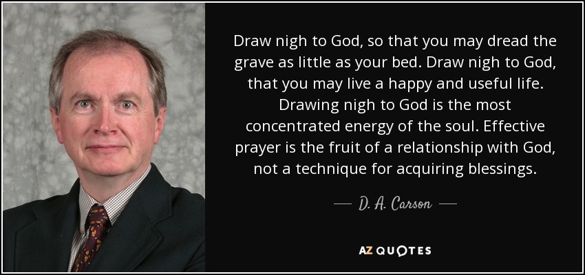 Draw nigh to God, so that you may dread the grave as little as your bed. Draw nigh to God, that you may live a happy and useful life. Drawing nigh to God is the most concentrated energy of the soul. Effective prayer is the fruit of a relationship with God, not a technique for acquiring blessings. - D. A. Carson
