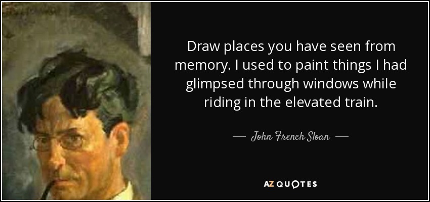 Draw places you have seen from memory. I used to paint things I had glimpsed through windows while riding in the elevated train. - John French Sloan