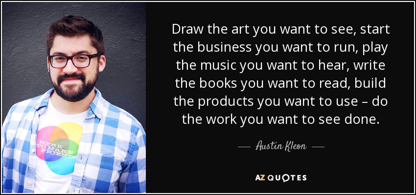 Draw the art you want to see, start the business you want to run, play the music you want to hear, write the books you want to read, build the products you want to use – do the work you want to see done. - Austin Kleon