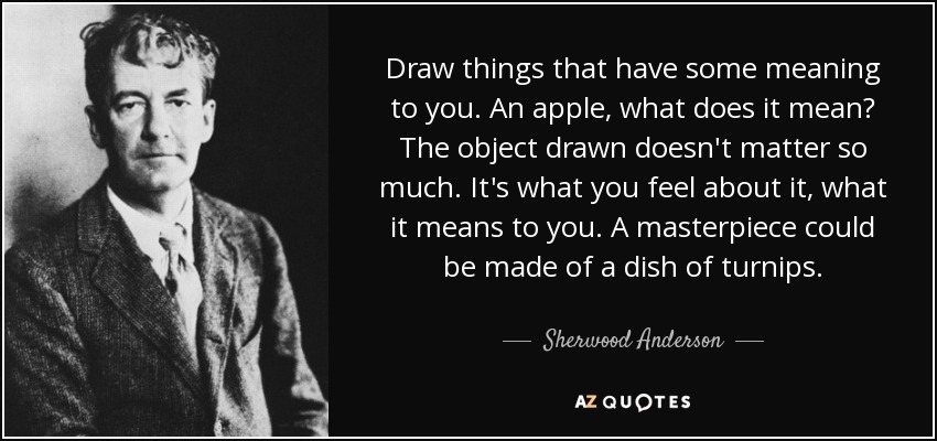 Draw things that have some meaning to you. An apple, what does it mean? The object drawn doesn't matter so much. It's what you feel about it, what it means to you. A masterpiece could be made of a dish of turnips. - Sherwood Anderson