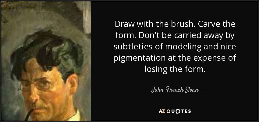 Draw with the brush. Carve the form. Don't be carried away by subtleties of modeling and nice pigmentation at the expense of losing the form. - John French Sloan