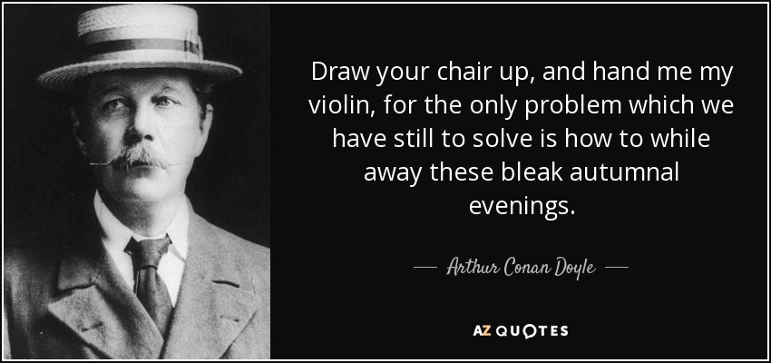 Draw your chair up, and hand me my violin, for the only problem which we have still to solve is how to while away these bleak autumnal evenings. - Arthur Conan Doyle