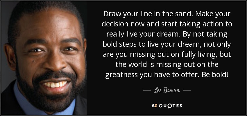 Draw your line in the sand. Make your decision now and start taking action to really live your dream. By not taking bold steps to live your dream, not only are you missing out on fully living, but the world is missing out on the greatness you have to offer. Be bold! - Les Brown