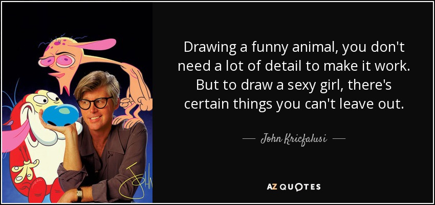 Drawing a funny animal, you don't need a lot of detail to make it work. But to draw a sexy girl, there's certain things you can't leave out. - John Kricfalusi