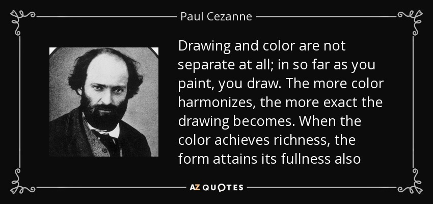 Drawing and color are not separate at all; in so far as you paint, you draw. The more color harmonizes, the more exact the drawing becomes. When the color achieves richness, the form attains its fullness also - Paul Cezanne