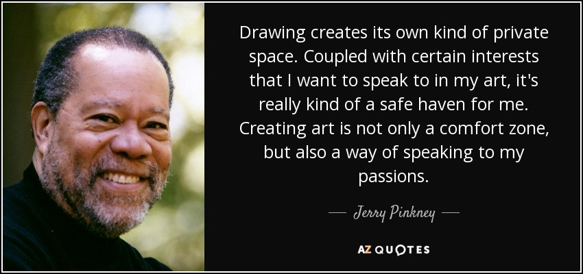 Drawing creates its own kind of private space. Coupled with certain interests that I want to speak to in my art, it's really kind of a safe haven for me. Creating art is not only a comfort zone, but also a way of speaking to my passions. - Jerry Pinkney