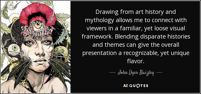 Drawing from art history and mythology allows me to connect with viewers in a familiar, yet loose visual framework. Blending disparate histories and themes can give the overall presentation a recognizable, yet unique flavor. - John Dyer Baizley