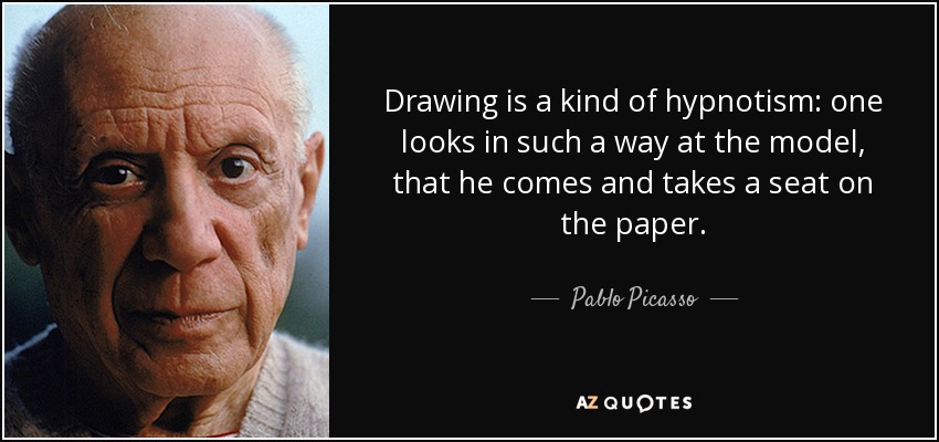 Drawing is a kind of hypnotism: one looks in such a way at the model, that he comes and takes a seat on the paper. - Pablo Picasso