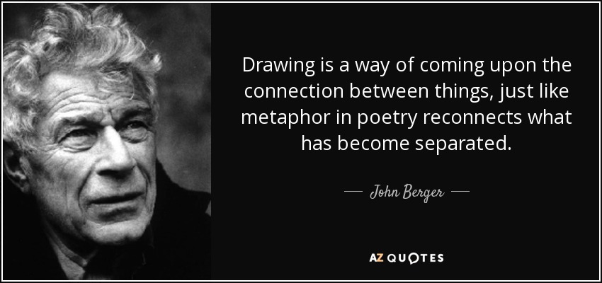 Drawing is a way of coming upon the connection between things, just like metaphor in poetry reconnects what has become separated. - John Berger