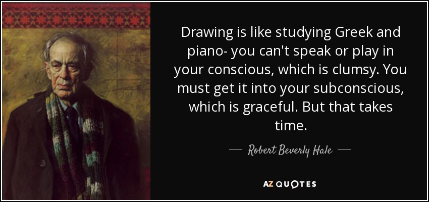 Drawing is like studying Greek and piano- you can't speak or play in your conscious, which is clumsy. You must get it into your subconscious, which is graceful. But that takes time. - Robert Beverly Hale