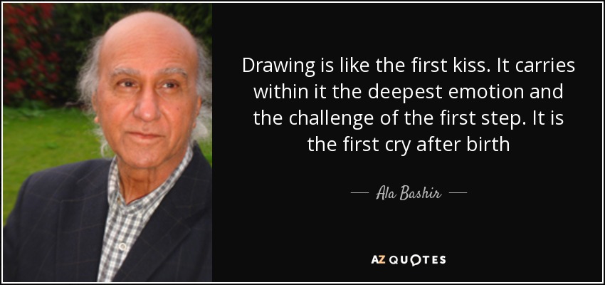 Drawing is like the first kiss. It carries within it the deepest emotion and the challenge of the first step. It is the first cry after birth - Ala Bashir